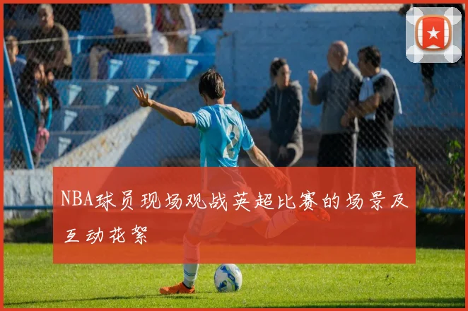 NBA球员现场观战英超比赛的场景及互动花絮