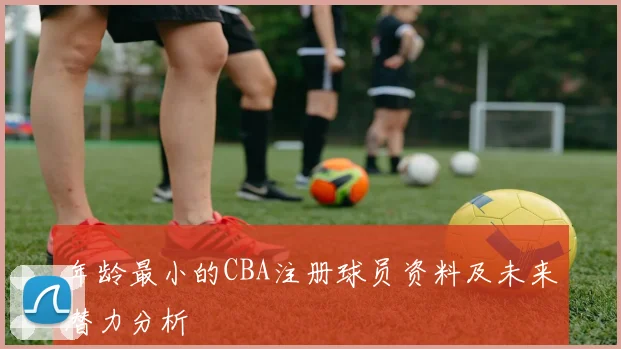年龄最小的CBA注册球员资料及未来潜力分析