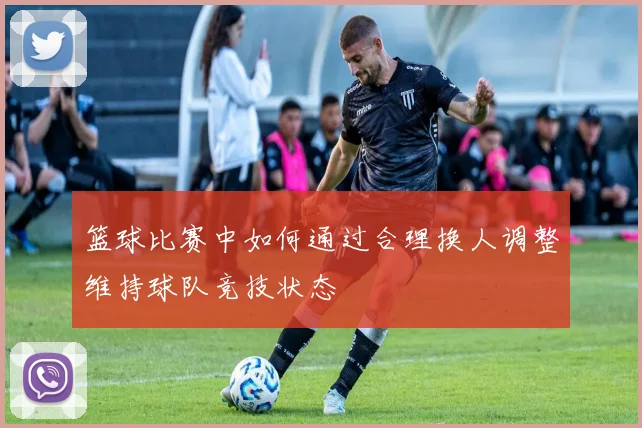 篮球比赛中如何通过合理换人调整维持球队竞技状态